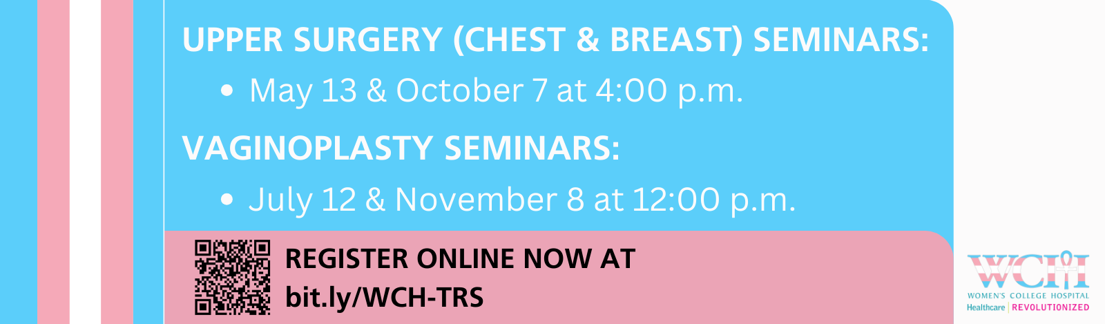 Webinar Schedule & Topic: 
May 13, 2024 - Upper Surgery (Chest & Breast)
July 12, 2024 - Vaginoplasty
October 7, 2024 - Upper Surgery (Chest & Breast)
November 8, 2024 - Vaginoplasty

Register Online Now at bit.ly/WCH-TRS